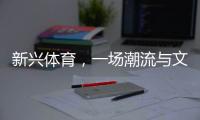 新兴体育，一场潮流与文化的机会